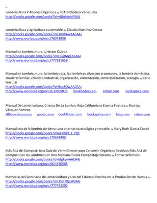 ~
Lombricultura Y Abonos Organicos; by IICA Biblioteca Venezuela
http://books.google.com/books?id=vJ8qAAAAYAAJ


Lombricultura y agricultura sustentable; by
http://books.google.com/books?id=3n9bAwAACAAJ
http://www.worldcat.org/oclc/76045936


Manual de Lombricultura; by Hector Quiroz
http://books.google.com/books?id=UGjtMgEACAAJ
http://www.worldcat.org/oclc/777831659



                                                                                            ; by Carlo
Ferruzzi
http://books.google.com/books?id=Bxa3OwAACAAJ
http://www.worldcat.org/oclc/630609035  bookfinder.com             addall.com      booksprice.com



Manual De Lombricultura. Crianza De La Lombriz Roja Californiana Eisenia Foetida; by Rodrigo
Vásquez Romero
allbookstores.com google.com bookfinder.com           booksprice.com bing.com yahoo.com



Manual cría de la lombriz de tierra: una alternativa ecológica y rentable; by Mary Ruth García Conde
http://books.google.com/books?id=uHlB89_Y_P0C
http://www.worldcat.org/oclc/70669485


Más Allá del Compost: Una Guía de VermiChester para Convertir Orgánicos Residuos Más Allá del
Compost Con las Lombrices en Una Mediana Escala Compostaje Sistema; by Tomas Wilkinson
http://books.google.com/books?id=bfgFywAACAAJ
http://www.worldcat.org/oclc/824470505


Memorias del Seminario de Lombricultura y Uso del Estiercol Porcino en la Produccion de Humus; by
http://books.google.com/books?id=2SctNQEACAAJ
http://www.worldcat.org/oclc/777744202
 