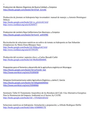 ~
Produccion de Abonos Organicos de Buena Calidad; by Corpoica
http://books.google.com/books?id=O7u8_I1rrnAC


Producción de jitomate en hidroponia bajo invernadero: manual de manejo; by Antonio Domínguez
Deheza
http://books.google.com/books?id=vs_aAAAACAAJ
http://www.worldcat.org/oclc/62365677


Produccion de Lombriz Roja Californiana Con Bovinaza; by Corpoica
http://books.google.com/books?id=hsmV_w4VVP8C


Recirculación de soluciones nutritivas en cultivo de tomate en hidroponía en San Sebastián
(Guipúzcoa); by María Elena Blázquez Sanz
http://books.google.com/books?id=8S4jcgAACAAJ
http://www.worldcat.org/oclc/637593291


Producción del avestruz: aspectos clave; by Carlos Buxadé Carbó
http://books.google.com/books?id=MoHuSfib4h0C



http://books.google.com/books?id=LeFUcCB_ltoC
http://www.worldcat.org/oclc/55205030


Simposio Centroamericano sobre Agricultura Orgánica; by Jaime E. García
http://books.google.com/books?id=G8xgAAAAMAAJ
http://www.worldcat.org/oclc/33948466


Seminario Taller El Tratamiento Anaerobico de los Residuos del Cafe: Una Alternativa Energitica
Para la Disminucion del Impacto Ambiental en el Sector; by CATIE
http://books.google.com/books?id=--YNAQAAIAAJ


Soluciones nutritivas en hidroponía: formulación y preparación; by Alfredo Rodríguez Delfín
http://books.google.com/books?isbn=630008017X
 