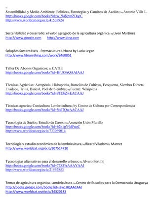 ~
Sostenibilidad y Medio Ambiente: Políticas, Estrategias y Caminos de Acción; by Antonio Villa L.
http://books.google.com/books?id=w_94NpmZDqcC
http://www.worldcat.org/oclc/41538924


Sostenibilidad y desarrollo: el valor agregado de la agricultura orgánica; by Liven Martínez
http://www.google.com        http://www.bing.com


Soluções Sustentáveis - Permacultura Urbana by Lucia Legan
http://www.librarything.com/work/8460851


Taller De Abonos Organicos; by CATIE
http://books.google.com/books?id=HtUOAQAAIAAJ


Técnicas Agrícolas: Aeroponía, Hidroponía, Rotación de Cultivos, Ecoquema, Siembra Directa,
Ensilado, Trilla, Bancal, Pool de Siembra; by Fuente: Wikipedia
http://books.google.com/books?id=9TCbZwEACAAJ


Técnicas agrarias: Cunicultura Lombricultura; by Centro de Cultura por Correspondencia
http://books.google.com/books?id=NuI7QwAACAAJ


Tecnología de Suelos: Estudio de Casos; by Asunción Usón Murillo
http://books.google.com/books?id=b2h1gY9dPuoC
http://www.worldcat.org/oclc/733969014


                                                     ; by Ricard   Viladomiu Marnet
http://www.worldcat.org/oclc/807514710


Tecnologías alternativas para el desarrollo urbano; by Alvaro Portillo
http://books.google.com/books?id=77ZFAAAAYAAJ
http://www.worldcat.org/oclc/21567853


Temas de agricultura organica. Lombricultura; by Centro de Estudios para la Democracia Uruguaya
http://books.google.com/books?id=i3w1HQAACAAJ
http://www.worldcat.org/oclc/36320183
 