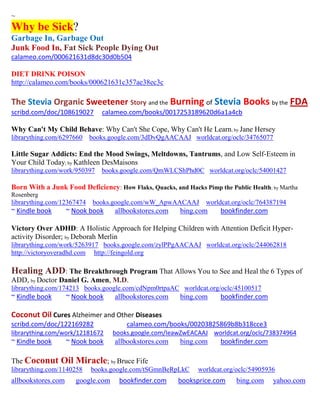 ~
Why be Sick?
Garbage In, Garbage Out
Junk Food In, Fat Sick People Dying Out
calameo.com/000621631d8dc30d0b504

DIET DRINK POISON
http://calameo.com/books/000621631c357ae38ec3c

The Stevia Organic Sweetener Story and the Burning of Stevia Books by the FDA
scribd.com/doc/108619027       calameo.com/books/0017253189620d6a1a4cb

Why Can't My Child Behave: Why Can't She Cope, Why Can't He Learn; by Jane Hersey
librarything.com/6297660    books.google.com/3dDvQgAACAAJ worldcat.org/oclc/34765077

Little Sugar Addicts: End the Mood Swings, Meltdowns, Tantrums, and Low Self-Esteem in
Your Child Today; by Kathleen DesMaisons
librarything.com/work/950397   books.google.com/QmWLCShPhd0C worldcat.org/oclc/54001427

Born With a Junk Food Deficiency: How Flaks, Quacks, and Hacks Pimp the Public Health; by Martha
Rosenberg
librarything.com/12367474    books.google.com/wW_ApwAACAAJ       worldcat.org/oclc/764387194
~ Kindle book       ~ Nook book    allbookstores.com    bing.com      bookfinder.com

Victory Over ADHD: A Holistic Approach for Helping Children with Attention Deficit Hyper-
activity Disorder; by Deborah Merlin
librarything.com/work/5263917 books.google.com/zylPPgAACAAJ worldcat.org/oclc/244062818
http://victoryoveradhd.com http://feingold.org

Healing ADD: The Breakthrough Program That Allows You to See and Heal the 6 Types of
ADD, by Doctor Daniel G. Amen, M.D.
librarything.com/174213 books.google.com/cdNpm0rtpaAC worldcat.org/oclc/45100517
~ Kindle book       ~ Nook book    allbookstores.com    bing.com      bookfinder.com

Coconut Oil Cures Alzheimer and Other Diseases
scribd.com/doc/122169282               calameo.com/books/00203825869b8b318cce3
librarything.com/work/12181672     books.google.com/IeawZwEACAAJ worldcat.org/oclc/738374964
~ Kindle book       ~ Nook book    allbookstores.com    bing.com      bookfinder.com

The Coconut     Oil Miracle; by Bruce Fife
librarything.com/1140258    books.google.com/tSGmnBeRpLkC     worldcat.org/oclc/54905936
allbookstores.com     google.com     bookfinder.com    booksprice.com      bing.com    yahoo.com
 
