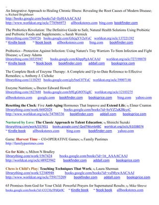 ~
An Integrative Approach to Healing Chronic Illness: Revealing the Root Causes of Modern Disease;
by Richard   Brightheart
http://books.google.com/books?id=lly0IAAACAAJ
http://www.worldcat.org/oclc/778566973 allbookstores.com bing.com bookfinder.com
The Probiotics Revolution: The Definitive Guide to Safe, Natural Health Solutions Using Probiotic
and Prebiotic Foods and Supplements; by Sarah Wernick
librarything.com/7569726 books.google.com/GSrjqYV2uVsC worldcat.org/oclc/137221392
~ Kindle book          ~ Nook book         allbookstores.com   bing.com       bookfinder.com

Probiotics - Protection Against Infection: Using Nature's Tiny Warriors To Stem Infection and Fight
Disease; by Casey Adams
librarything.com/10335947           books.google.com/KhppPgAACAAJ           worldcat.org/oclc/727198870
~ Kindle book              ~ Nook book      bookfinder.com     addall.com      booksprice.com

The Complete Book of Enzyme Therapy: A Complete and Up-to-Date Reference to Effective
Remedies; by Anthony J. Cichoke
librarything.com/1118293 books.google.com/gJy5neC07YsC worldcat.org/oclc/39007146

Enzyme Nutrition; by Doctor Edward Howell
librarything.com/1827688 books.google.com/h9EgG8O7GgIC worldcat.org/oclc/12103275
allbookstores.com            google.com      bookfinder.com    booksprice.com      bing.com     yahoo.com

Resetting the Clock: Five Anti-Aging Hormones That Improve and Extend Life; by Elmer Cranton
librarything.com/work/6602028        books.google.com/books?id=bzVZ2aKBkysC
http://www.worldcat.org/oclc/34788336   bookfinder.com     addall.com    booksprice.com

Nurtured by Love: The Classic Approach to Talent Education; by Shinichi Suzuki
librarything.com/work/557451             books.google.com/-Qvd7Wsmb48C worldcat.org/oclc/61038074
~ Kindle book          allbookstores.com         bing.com      bookfinder.com      yahoo.com

Game: Harvest Time ~ CO-OPERATIVE Games; by Family Pastimes
http://familypastimes.com

Go for Kids; by Milton N Bradley
librarything.com/work/1567424                books.google.com/books?id=1tt_AAAACAAJ
http://worldcat.org/oclc/48923942              bookfinder.com    addall.com   booksprice.com

Chess is Child's Play: Teaching Techniques That Work; by Laura Sherman
librarything.com/work/12340948       books.google.com/books?id=vsIMywAACAAJ
http://www.worldcat.org/oclc/759173209     bookfinder.com     addall.com booksprice.com

65 Promises from God for Your Child: Powerful Prayers for Supernatural Results; by Mike Shreve
books.google.com/books?id=CCCHy5PdQe0C ~ Kindle book     ~ Nook book allbookstores.com
 