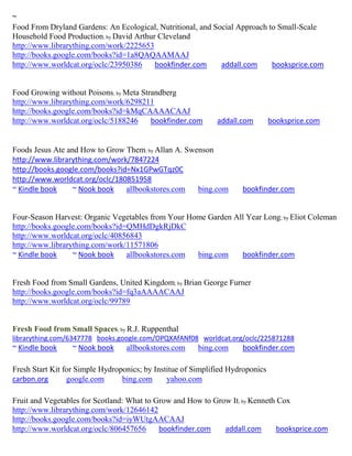~
Food From Dryland Gardens: An Ecological, Nutritional, and Social Approach to Small-Scale
Household Food Production; by David Arthur Cleveland
http://www.librarything.com/work/2225653
http://books.google.com/books?id=1a8QAQAAMAAJ
http://www.worldcat.org/oclc/23950386     bookfinder.com     addall.com     booksprice.com


Food Growing without Poisons; by Meta Strandberg
http://www.librarything.com/work/6298211
http://books.google.com/books?id=kMqCAAAACAAJ
http://www.worldcat.org/oclc/5188246     bookfinder.com       addall.com        booksprice.com


Foods Jesus Ate and How to Grow Them; by Allan A. Swenson
http://www.librarything.com/work/7847224
http://books.google.com/books?id=Nx1GPwGTqz0C
http://www.worldcat.org/oclc/180851958
~ Kindle book     ~ Nook book   allbookstores.com    bing.com        bookfinder.com


Four-Season Harvest: Organic Vegetables from Your Home Garden All Year Long; by Eliot Coleman
http://books.google.com/books?id=QMHdDgkRjDkC
http://www.worldcat.org/oclc/40856843
http://www.librarything.com/work/11571806
~ Kindle book     ~ Nook book    allbookstores.com  bing.com    bookfinder.com


Fresh Food from Small Gardens, United Kingdom; by Brian George Furner
http://books.google.com/books?id=fq3aAAAACAAJ
http://www.worldcat.org/oclc/99789


Fresh Food from Small Spaces; by R.J. Ruppenthal
librarything.com/6347778 books.google.com/OPQXAfANf08 worldcat.org/oclc/225871288
~ Kindle book     ~ Nook book     allbookstores.com     bing.com     bookfinder.com

Fresh Start Kit for Simple Hydroponics; by Institue of Simplified Hydroponics
carbon.org       google.com      bing.com      yahoo.com

Fruit and Vegetables for Scotland: What to Grow and How to Grow It; by Kenneth Cox
http://www.librarything.com/work/12646142
http://books.google.com/books?id=iyWUtgAACAAJ
http://www.worldcat.org/oclc/806457656      bookfinder.com    addall.com       booksprice.com
 