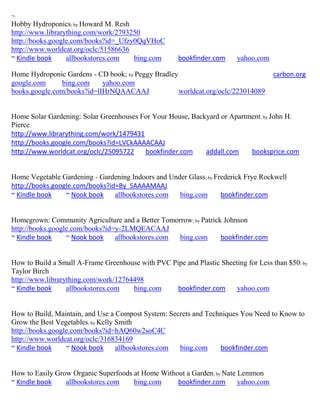 ~
Hobby Hydroponics; by Howard M. Resh
http://www.librarything.com/work/2793250
http://books.google.com/books?id=_Ufzy0QqVHoC
http://www.worldcat.org/oclc/51586636
~ Kindle book     allbookstores.com   bing.com        bookfinder.com     yahoo.com

Home Hydroponic Gardens - CD book; by Peggy Bradley                                  carbon.org
google.com     bing.com     yahoo.com
books.google.com/books?id=lIHrNQAACAAJ              worldcat.org/oclc/223014089


Home Solar Gardening: Solar Greenhouses For Your House, Backyard or Apartment; by John H.
Pierce
http://www.librarything.com/work/1479431
http://books.google.com/books?id=LVCkAAAACAAJ
http://www.worldcat.org/oclc/25095722    bookfinder.com     addall.com    booksprice.com


Home Vegetable Gardening - Gardening Indoors and Under Glass; by Frederick Frye Rockwell
http://books.google.com/books?id=By_SAAAAMAAJ
~ Kindle book    ~ Nook book    allbookstores.com   bing.com       bookfinder.com


Homegrown: Community Agriculture and a Better Tomorrow; by Patrick Johnson
http://books.google.com/books?id=y-2LMQEACAAJ
~ Kindle book     ~ Nook book    allbookstores.com bing.com       bookfinder.com


How to Build a Small A-Frame Greenhouse with PVC Pipe and Plastic Sheeting for Less than $50; by
Taylor Birch
http://www.librarything.com/work/12764498
~ Kindle book     allbookstores.com   bing.com     bookfinder.com      yahoo.com


How to Build, Maintain, and Use a Compost System: Secrets and Techniques You Need to Know to
Grow the Best Vegetables; by Kelly Smith
http://books.google.com/books?id=hAQ60w2soC4C
http://www.worldcat.org/oclc/316834169
~ Kindle book     ~ Nook book      allbookstores.com bing.com     bookfinder.com


How to Easily Grow Organic Superfoods at Home Without a Garden; by Nate Lemmon
~ Kindle book    allbookstores.com    bing.com     bookfinder.com       yahoo.com
 