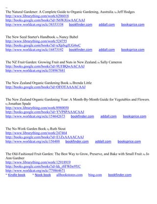 ~
The Natural Gardener: A Complete Guide to Organic Gardening, Australia; by Jeff Hodges
http://www.librarything.com/work/6206018
http://books.google.com/books?id=N6WJGwAACAAJ
http://www.worldcat.org/oclc/38353338    bookfinder.com     addall.com        booksprice.com


The New Seed Starter's Handbook; by Nancy Bubel
http://www.librarything.com/work/524755
http://books.google.com/books?id=uXpJxgIUG4wC
http://www.worldcat.org/oclc/16873192     bookfinder.com      addall.com     booksprice.com


The NZ Fruit Garden: Growing Fruit and Nuts in New Zealand; by Sally Cameron
http://books.google.com/books?id=9UFBQwAACAAJ
http://www.worldcat.org/oclc/538967681


The New Zealand Organic Gardening Book; by Brenda Little
http://books.google.com/books?id=OFOYAAAACAAJ


The New Zealand Organic Gardening Year: A Month-By-Month Guide for Vegetables and Flowers;
by Jonathan Spade
http://www.librarything.com/work/8980050
http://books.google.com/books?id=YVP8PAAACAAJ
http://www.worldcat.org/oclc/154642673   bookfinder.com  addall.com     booksprice.com


The No-Work Garden Book; by Ruth Stout
http://www.librarything.com/work/247464
http://books.google.com/books?id=E1ZxAAAACAAJ
http://www.worldcat.org/oclc/156488   bookfinder.com       addall.com      booksprice.com


The Old-Fashioned Fruit Garden: The Best Way to Grow, Preserve, and Bake with Small Fruit; by Jo
Ann Gardner
http://www.librarything.com/work/12918919
http://books.google.com/books?id=kk_r8FWIw9YC
http://www.worldcat.org/oclc/779864671
~ Kindle book     ~ Nook book    allbookstores.com  bing.com       bookfinder.com
 