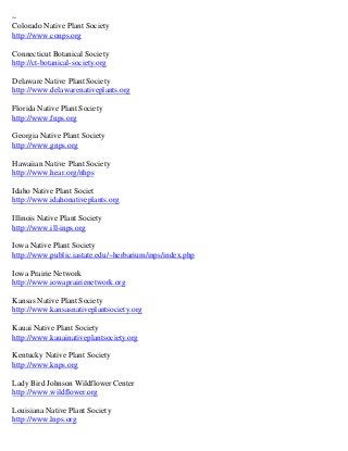 ~
Colorado Native Plant Society
http://www.conps.org

Connecticut Botanical Society
http://ct-botanical-society.org

Delaware Native Plant Society
http://www.delawarenativeplants.org

Florida Native Plant Society
http://www.fnps.org

Georgia Native Plant Society
http://www.gnps.org

Hawaiian Native Plant Society
http://www.hear.org/nhps

Idaho Native Plant Societ
http://www.idahonativeplants.org

Illinois Native Plant Society
http://www.ill-inps.org

Iowa Native Plant Society
http://www.public.iastate.edu/~herbarium/inps/index.php

Iowa Prairie Network
http://www.iowaprairienetwork.org

Kansas Native Plant Society
http://www.kansasnativeplantsociety.org

Kauai Native Plant Society
http://www.kauainativeplantsociety.org

Kentucky Native Plant Society
http://www.knps.org

Lady Bird Johnson Wildflower Center
http://www.wildflower.org

Louisiana Native Plant Society
http://www.lnps.org
 