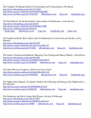 ~
The Complete Technology Book On Vermiculture and Vermicompost; by Niir Board
http://www.librarything.com/work/13117042
http://books.google.com/books?id=PwxPUGpRyQkC
http://www.worldcat.org/oclc/174263493    allbookstores.com bing.com      bookfinder.com


The Earth Moved: On the Remarkable Achievements of Earthworms; by Amy Stewart
http://www.librarything.com/work/118073
http://books.google.com/books?id=ETE8qhmc2SEC
http://www.worldcat.org/oclc/52814414
~ Kindle book     allbookstores.com   bing.com     bookfinder.com     yahoo.com


The Earthworm Book: How to Raise and Use Earthworms for Your Farm and Garden ; by Jerry
Minnich
http://www.librarything.com/work/1821430
http://books.google.com/books?id=ngTxAAAAMAAJ
http://www.worldcat.org/oclc/3311468   allbookstores.com  bing.com    bookfinder.com


The Farmer's Earthworm Handbook: Managing Your Underground Money-Makers; by David Ernst
http://www.librarything.com/work/5971800
http://books.google.com/books?id=hdMnAQAAMAAJ
http://www.worldcat.org/oclc/33820604    allbookstores.com bing.com bookfinder.com


The Good Worm on Compost; by Gold Coast City Council
http://books.google.com/books?id=XpOyMwEACAAJ
http://www.worldcat.org/oclc/794929036  allbookstores.com        bing.com      bookfinder.com


The Nightcrawler Manual: A Complete Guide to the Collecting and Storing of the Nightcrawler; by
Ray Edwards
http://books.google.ca/books?id=ZNRjMwEACAAJ
http://www.worldcat.org/oclc/22960548  allbookstores.com      bing.com       bookfinder.com


The Production and Sale of Larger Red Worms; by George H. Holwager
http://www.librarything.com/work/5153407
http://books.google.com/books?id=Dt9HAAAACAAJ
http://www.worldcat.org/oclc/756886    allbookstores.com    bing.com        bookfinder.com
 