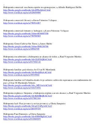 ~
Hidroponía comercial: una buena opción en agronegocios; by Alfredo Rodríguez Delfín
http://books.google.com/books?id=ffP8cQAACAAJ
http://www.worldcat.org/oclc/628658000


Hidropon a comercial fresas ; by Karen Palomino Velsquez
http://www.worldcat.org/oclc/790514287


Hidroponía comercial (tomates y lechugas); by Karen Palomino Velsquez
http://books.google.com/books?isbn=6034007550
http://www.worldcat.org/oclc/790700569


Hidroponia Como Cultivar Sin Tierra; by James Sholto
http://books.google.com/books?isbn=9500230704
http://www.worldcat.org/oclc/48962585


Hidroponia em substratos: a hidroponia ao alcance de todos; by Raul Vergueiro Martins
http://books.google.com/books?id=2LD7kQEACAAJ
http://www.worldcat.org/oclc/817882122


Hidroponía familiar: guía técnica; by César H. Marulanda
http://books.google.com/books?id=EodjHAAACAAJ
http://www.worldcat.org/oclc/49319863

Hidroponía familiar en Colombia desde el eje cafetero: cultivo de esperanzas con rendimientos de
paz; by César H. Marulanda Tabares
http://books.google.com/books?id=_MY1twAACAAJ
http://www.worldcat.org/oclc/318273876

Hidroponia orgânica e bioponia: a hidroponia orgânica ao seu alcance; by Raul Vergueiro Martins
http://books.google.com/books?id=K46RkQEACAAJ
http://www.worldcat.org/oclc/817882144

Hidroponia facil: Para jovenes (y no tan jovenes); by Gloria Samperio
http://books.google.com/books?id=qU2APgAACAAJ
http://www.worldcat.org/oclc/260339729

Hidroponia Para Dummies; by Gloria Samperio
http://books.google.com/books?id=JOS8MgEACAAJ
http://www.worldcat.org/oclc/812068839
 