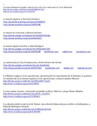 ~
La huerta hidroponica popular: manual tecnico del curso audiovisual; by Cesar Marulanda
http://books.google.com/books?id=cPLJMgEACAAJ
http://www.worldcat.org/oclc/778032394


La huerta organica; by Terre des Hommes
http://www.librarything.com/work/11988554
http://www.worldcat.org/oclc/34678188


La Huerta en la Escuela; by Miriam Kaufman
http://books.google.com/books?id=Ws9dOF2D2cgC
http://www.worldcat.org/oclc/434256075


La huerta organica familiar; by Alda Rodríguez
http://books.google.com/books?id=GfKGuAAACAAJ
http://www.worldcat.org/oclc/34678188          bookfinder.com             addall.com      booksprice.com



La Lombricultura Y Sus Fundamentos; by Rufino Rivero Hernández
http://books.google.com/books?id=Jo6-AAAACAAJ
http://www.worldcat.org/oclc/434791022        bookfinder.com   addall.com                  booksprice.com


La Materia orgánica en los agrosistemas: aproximación al conocimiento de la dinámica, la gestión y
la reutilización de la materia orgánica en los agrosistemas; by Juana Labrador Moreno
http://books.google.com/books?id=EbmLHLY3qssC
http://www.worldcat.org/oclc/41339921


La ruta andina: turismo y desarrollo sostenible en Perú y Bolivia; by Jorge Gómez Rendón
http://books.google.com/books?id=gTCE_v7g24UC
http://www.worldcat.org/oclc/213299411


La solución nutritiva universal de Steiner: una solución balanceada para cultivos en hidroponia; by
Eduardo Rodríguez Guzmán
http://books.google.com/books?id=5zTBYgEACAAJ
http://www.worldcat.org/oclc/651360398
 
