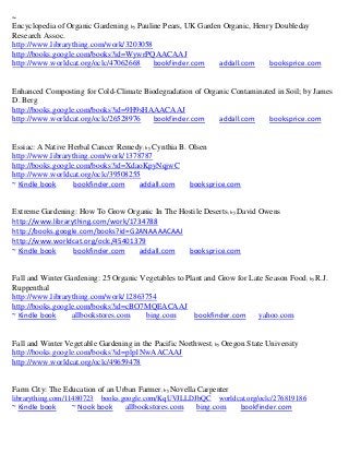 ~
Encyclopedia of Organic Gardening; by Pauline Pears, UK Garden Organic, Henry Doubleday
Research Assoc.
http://www.librarything.com/work/3203058
http://books.google.com/books?id=WywrPQAACAAJ
http://www.worldcat.org/oclc/47062668      bookfinder.com     addall.com    booksprice.com


Enhanced Composting for Cold-Climate Biodegradation of Organic Contaminated in Soil; by James
D. Berg
http://books.google.com/books?id=9H9sHAAACAAJ
http://www.worldcat.org/oclc/26528976   bookfinder.com     addall.com    booksprice.com


Essiac: A Native Herbal Cancer Remedy; by Cynthia B. Olsen
http://www.librarything.com/work/1378787
http://books.google.com/books?id=XdaoKpyNqjwC
http://www.worldcat.org/oclc/39508255
~ Kindle book      bookfinder.com    addall.com      booksprice.com


Extreme Gardening: How To Grow Organic In The Hostile Deserts; by David Owens
http://www.librarything.com/work/1734788
http://books.google.com/books?id=G2ANAAAACAAJ
http://www.worldcat.org/oclc/45401379
~ Kindle book     bookfinder.com   addall.com   booksprice.com


Fall and Winter Gardening: 25 Organic Vegetables to Plant and Grow for Late Season Food; by R.J.
Ruppenthal
http://www.librarything.com/work/12863754
http://books.google.com/books?id=cBO7MQEACAAJ
~ Kindle book     allbookstores.com    bing.com        bookfinder.com    yahoo.com


Fall and Winter Vegetable Gardening in the Pacific Northwest; by Oregon State University
http://books.google.com/books?id=plp1NwAACAAJ
http://www.worldcat.org/oclc/49659478


Farm City: The Education of an Urban Farmer; by Novella Carpenter
librarything.com/11480723   books.google.com/KqUVJLLDJbQC      worldcat.org/oclc/276819186
~ Kindle book     ~ Nook book     allbookstores.com     bing.com      bookfinder.com
 
