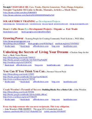 ~
Straight VEGETABLE OIL Cars, Trucks, Electric Generators, Water Pumps-Irrigation
Straight Vegetable Oil Links to Books, Manuals, Articles and Much More
http://www.scribd.com/doc/93406879
http://www.calameo.com/books/00139810833f44e83a7d4


SOLAR ENERGY TRAINING and Development Projects
solarenergy.org homepower.com norcalsolar.org ises.org dgs.de protermosolar.com energy.sourceguides.com


Dean's Coffee Beans Eco Development Projects - Organic and Fair Trade
deansbeans.com        books.google.com/IqXuk9mURjUC


Growing Power - Training People for Creating Community Food Systems by Will Allen
http://www.growingpower.org
librarything.com/11993624     books.google.com/nf55k2hlg-IC worldcat.org/oclc/757470632
~ Kindle book      ~ Nook book      allbookstores.com     bing.com      bookfinder.com


Unlocking the Secrets of Living Your Dreams ~ Chicken Soup for the
Soul ; by Mark Victor Hansen
http://librarything.com/work/7580935
http://books.google.com/books?id=TuESYqr9mQIC
http://worldcat.org/oclc/52854787
~ Nook book allbookstores.com       bing.com bookfinder.com              yahoo.com


You Can If You Think You Can; by Norman Vincent Peale
http://librarything.com/work/125895
http://books.google.com/books?id=xpzYyyN2XkUC
http://www.worldcat.org/oclc/730748
~ Kindle book       ~ Nook book   allbookstores.com       bing.com      bookfinder.com


Coach Wooden's Pyramid of Success: Building Blocks For a Better Life; by John Wooden
http://librarything.com/work/303206
http://books.google.com/books?id=tu23SID_8WwC
http://www.worldcat.org/oclc/57366457
~ Kindle book       ~ Nook book   allbookstores.com       bing.com      bookfinder.com


Every day help someone who can never reciprocate. This is my obligation.
~ John Wooden's PHILOSOPHY, The great UCLA basketball coach
calameo.com/books/00127522718a6e0fef72d scribd.com/doc/87058897
 