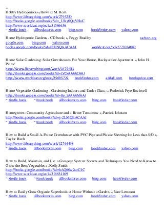 ~
Hobby Hydroponics; by Howard M. Resh
http://www.librarything.com/work/2793250
http://books.google.com/books?id=_Ufzy0QqVHoC
http://www.worldcat.org/oclc/51586636
~ Kindle book     allbookstores.com   bing.com        bookfinder.com     yahoo.com

Home Hydroponic Gardens - CD book; by Peggy Bradley                                  carbon.org
google.com     bing.com     yahoo.com
books.google.com/books?id=lIHrNQAACAAJ              worldcat.org/oclc/223014089


Home Solar Gardening: Solar Greenhouses For Your House, Backyard or Apartment; by John H.
Pierce
http://www.librarything.com/work/1479431
http://books.google.com/books?id=LVCkAAAACAAJ
http://www.worldcat.org/oclc/25095722    bookfinder.com     addall.com    booksprice.com


Home Vegetable Gardening - Gardening Indoors and Under Glass; by Frederick Frye Rockwell
http://books.google.com/books?id=By_SAAAAMAAJ
~ Kindle book    ~ Nook book    allbookstores.com   bing.com       bookfinder.com


Homegrown: Community Agriculture and a Better Tomorrow; by Patrick Johnson
http://books.google.com/books?id=y-2LMQEACAAJ
~ Kindle book     ~ Nook book    allbookstores.com bing.com       bookfinder.com


How to Build a Small A-Frame Greenhouse with PVC Pipe and Plastic Sheeting for Less than $50; by
Taylor Birch
http://www.librarything.com/work/12764498
~ Kindle book     allbookstores.com   bing.com     bookfinder.com      yahoo.com


How to Build, Maintain, and Use a Compost System: Secrets and Techniques You Need to Know to
Grow the Best Vegetables; by Kelly Smith
http://books.google.com/books?id=hAQ60w2soC4C
http://www.worldcat.org/oclc/316834169
~ Kindle book     ~ Nook book      allbookstores.com bing.com     bookfinder.com


How to Easily Grow Organic Superfoods at Home Without a Garden; by Nate Lemmon
~ Kindle book    allbookstores.com    bing.com     bookfinder.com       yahoo.com
 