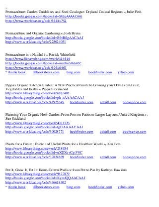 ~
Permaculture: Garden Guidelines and Seed Catalogue: Dryland Coastal Regions ; by Julie Firth
http://books.google.com/books?id=SR6pAAAACAAJ
http://www.worldcat.org/oclc/36131752


Permaculture and Organic Gardening; by Josh Byrne
http://books.google.com/books?id=R9rBSgAACAAJ
http://www.worldcat.org/oclc/225024051


Permaculture in a Nutshell; by Patrick Whitefield
http://www.librarything.com/work/114614
http://books.google.com/books?id=ms6Vo5RdvI0C
http://www.worldcat.org/oclc/30510467
~ Kindle book     allbookstores.com       bing.com      bookfinder.com     yahoo.com


Pippa's Organic Kitchen Garden: A New Practical Guide to Growing your Own Fresh Fruit,
Vegetables and Herbs; by Pippa Greenwood
http://www.librarything.com/work/6882485
http://books.google.com/books?id=ph_zAAAACAAJ
http://www.worldcat.org/oclc/41925645    bookfinder.com      addall.com   booksprice.com


Planning Your Organic Herb Garden: From Pots on Patios to Larger Layouts, United Kingdom; by
Sue Stickland
http://www.librarything.com/work/4021326
http://books.google.com/books?id=tgFIAAAAYAAJ
http://www.worldcat.org/oclc/30028771    bookfinder.com      addall.com    booksprice.com


Plants for a Future: Edible and Useful Plants for a Healthier World; by Ken Fern
http://www.librarything.com/work/238954
http://books.google.com/books?id=uXDXevCgtV0C
http://www.worldcat.org/oclc/37824869        bookfinder.com      addall.com      booksprice.com


Pot It, Grow It, Eat It: Home-Grown Produce from Pot to Pan by Kathryn Hawkins
http://www.librarything.com/work/9827879
http://books.google.com/books?id=KymfQQAACAAJ
http://www.worldcat.org/oclc/436618302
~ Kindle book      allbookstores.com    bing.com       bookfinder.com    yahoo.com
 