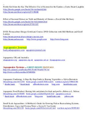 ~
Fertile Soil from the Sea: The Effective Use of Seaweed in the Garden; by Curtis Stuart Laughlin
http://books.google.com/books?id=IxIzGwAACAAJ
http://www.worldcat.org/oclc/27178068


Effect of Seaweed Extract on Yield and Maturity of Onions; by David John McGeary
http://books.google.com/books?id=YzSCAAAACAAJ
http://www.worldcat.org/oclc/27531327


DVD: Permaculture Design Certificate Course; DVD Collection with Bill Mollison and Geoff
Lawton
http://www.permaculture-design-courses.com
http://www.yahoo.com http://www.google.com        http://www.bing.com



Aquaponics Journal
backyardaquaponics.com aquaponicsjournal.com


Aquaponics UK and Australia
ukaquaponics.org aquaponics.org.uk aquaponics.net.au diyaquaponics.com


Aquaponics Systems and GREEN ROOFS MANUALS
http://en.calameo.com/books/00135160793af637917ef
http://www.scribd.com/doc/45480026


Aquaponic Gardening: A Step-By-Step Guide to Raising Vegetables; by Sylvia Bernstein
librarything.com/11672554 books.google.com/iiT7GbUoauUC worldcat.org/oclc/709681564
~ Kindle book     ~ Nook book      allbookstores.com     bing.com      bookfinder.com


Aquaponic Food Product: Raising fish and plants for food and profit ; by Rebecca L. Nelson
librarything.com/11556695 books.google.com/da1fPgAACAAJ aquaponics.com.au
~ Nook book allbookstores.com        bing.com      bookfinder.com       yahoo.com


Small Scale Aquaculture: A Hobbyist's Guide for Growing Fish in Recirculating Systems,
Greenhouses, Cages And Flowing Water; by Steven D. Van Gorder
librarything.com/1891250 books.google.com/ON2wAAAACAAJ worldcat.org/oclc/50995488
 