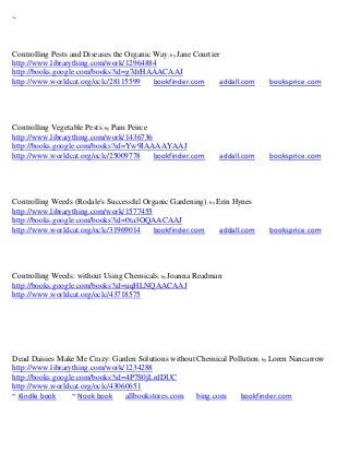 ~



Controlling Pests and Diseases the Organic Way; by Jane Courtier
http://www.librarything.com/work/12964884
http://books.google.com/books?id=g7drHAAACAAJ
http://www.worldcat.org/oclc/28115599      bookfinder.com       addall.com   booksprice.com




Controlling Vegetable Pests; by Pam Peirce
http://www.librarything.com/work/1436736
http://books.google.com/books?id=Yw9IAAAAYAAJ
http://www.worldcat.org/oclc/25009778      bookfinder.com      addall.com    booksprice.com




Controlling Weeds (Rodale's Successful Organic Gardening); by Erin Hynes
http://www.librarything.com/work/1577455
http://books.google.com/books?id=0ta3OQAACAAJ
http://www.worldcat.org/oclc/31969014     bookfinder.com       addall.com    booksprice.com




Controlling Weeds: without Using Chemicals; by Joanna Readman
http://books.google.com/books?id=uqHLNQAACAAJ
http://www.worldcat.org/oclc/43718575




Dead Daisies Make Me Crazy: Garden Solutions without Chemical Pollution; by Loren Nancarrow
http://www.librarything.com/work/1234288
http://books.google.com/books?id=4P7S0jLrdDUC
http://www.worldcat.org/oclc/43060651
~ Kindle book     ~ Nook book    allbookstores.com   bing.com    bookfinder.com
 