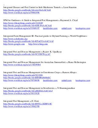~
Integrated Disease and Pest Control in Irish Mushroom Tunnels; by Liam Staunton
http://books.google.com/books?id=stzvGwAACAAJ
http://www.worldcat.org/oclc/59461896


IPM for Gardeners: A Guide to Integrated Pest Management; by Raymond A. Cloyd
http://www.librarything.com/work/1341845
http://books.google.com/books?id=6DE-PwAACAAJ
http://www.worldcat.org/oclc/53369197     bookfinder.com      addall.com   booksprice.com


Intergrated Farm Management III: Practical guides to Dryland Farming; by World Neighbours
http://www.echobooks.org
http://books.google.com/books?id=KTmCGwAACAAJ
http://www.google.com     http://www.bing.com


Integrated Pest and Disease Management; by Rajeev K. Upadhyay
http://books.google.com/books?id=9CUD07Fcp_kC


Integrated Pest and Disease Management for Australian Summerfruit; by Shane Hetherington
http://www.worldcat.org/oclc/174039504


Integrated Pest and Disease Management in Greenhouse Crops; by Ramon Albajes
http://www.librarything.com/work/5223301
http://books.google.com/books?id=BINB9u06MsEC
http://www.worldcat.org/oclc/70738858     bookfinder.com     addall.com    booksprice.com


Integrated Pest and Disease Management in Strawberries; by N Shanmuganathan
http://books.google.com/books?id=aMiDAAAACAAJ
http://www.worldcat.org/oclc/38333828


Integrated Pest Management; by D. Dent
http://books.google.com/books?id=BNVLxXDBVr8C
http://www.worldcat.org/oclc/33062390
 
