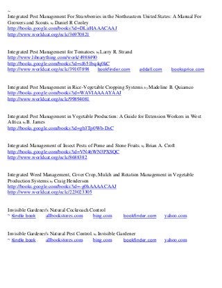 ~
Integrated Pest Management For Strawberries in the Northeastern United States: A Manual For
Growers and Scouts; by Daniel R Cooley
http://books.google.com/books?id=DLirHAAACAAJ
http://www.worldcat.org/oclc/36970821


Integrated Pest Management for Tomatoes; by Larry R. Strand
http://www.librarything.com/work/4988490
http://books.google.com/books?id=sf651bq4q0kC
http://www.worldcat.org/oclc/39107898     bookfinder.com        addall.com      booksprice.com


Integrated Pest Management in Rice-Vegetable Cropping Systems; by Madeline B. Quiamco
http://books.google.com/books?id=WAVIAAAAYAAJ
http://www.worldcat.org/oclc/99894081


Integrated Pest Management in Vegetable Production: A Guide for Extension Workers in West
Africa; by B. James
http://books.google.com/books?id=gb3Tp0Wb-DsC


Integrated Management of Insect Pests of Pome and Stone Fruits ; by Brian A. Croft
http://books.google.com/books?id=VN46WN3PXSQC
http://www.worldcat.org/oclc/8688382


Integrated Weed Management, Cover Crop, Mulch and Rotation Management in Vegetable
Production Systems; by Craig Henderson
http://books.google.com/books?id=-g0hAAAACAAJ
http://www.worldcat.org/oclc/223023305


Invisible Gardener's Natural Cockroach Control
~ Kindle book     allbookstores.com     bing.com        bookfinder.com       yahoo.com


Invisible Gardener's Natural Pest Control; by Invisible Gardener
~ Kindle book     allbookstores.com       bing.com         bookfinder.com    yahoo.com
 