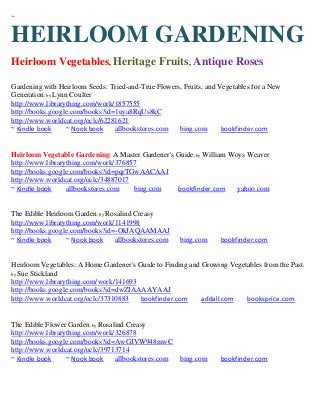 ~


HEIRLOOM GARDENING
Heirloom Vegetables, Heritage Fruits, Antique Roses

Gardening with Heirloom Seeds: Tried-and-True Flowers, Fruits, and Vegetables for a New
Generation; by Lynn Coulter
http://www.librarything.com/work/1857555
http://books.google.com/books?id=1uya8RqUs8kC
http://www.worldcat.org/oclc/62281621
~ Kindle book      ~ Nook book   allbookstores.com   bing.com       bookfinder.com


Heirloom Vegetable Gardening: A Master Gardener's Guide; by William Woys Weaver
http://www.librarything.com/work/376857
http://books.google.com/books?id=pqrTGwAACAAJ
http://www.worldcat.org/oclc/34887017
~ Kindle book     allbookstores.com   bing.com    bookfinder.com      yahoo.com


The Edible Heirloom Garden; by Rosalind Creasy
http://www.librarything.com/work/1141998
http://books.google.com/books?id=-OkJAQAAMAAJ
~ Kindle book     ~ Nook book    allbookstores.com    bing.com     bookfinder.com


Heirloom Vegetables: A Home Gardener's Guide to Finding and Growing Vegetables from the Past ;
by Sue Stickland
http://www.librarything.com/work/141693
http://books.google.com/books?id=dwZIAAAAYAAJ
http://www.worldcat.org/oclc/37310883   bookfinder.com      addall.com   booksprice.com


The Edible Flower Garden; by Rosalind Creasy
http://www.librarything.com/work/326878
http://books.google.com/books?id=AwGJVW948mwC
http://www.worldcat.org/oclc/39713714
~ Kindle book     ~ Nook book     allbookstores.com   bing.com     bookfinder.com
 