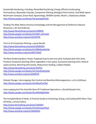 ~
Companion Planting In Australia; by Brenda Little
http://www.librarything.com/work/424991
http://books.google.com/books?id=WcV0PQAACAAJ
http://www.worldcat.org/oclc/154645816        bookfinder.com     addall.com     booksprice.com


Companion Planting in New Zealand; by Brenda Little
http://www.librarything.com/work/4174999
http://books.google.com/books?id=y0EtOAAACAAJ
http://www.worldcat.org/oclc/154585972      bookfinder.com       addall.com     booksprice.com


Companion Planting Made Easy; by Editors of Organic Gardening Magazine
http://www.librarything.com/work/3406736
google.com     bing.com    bookfinder.com      addall.com     booksprice.com

Companion Planting: Successful Gardening the Organic Way; by Gertrud Franck
http://www.librarything.com/work/4820831
http://books.google.com/books?id=C7M4AQAACAAJ
http://www.worldcat.org/oclc/11197884      bookfinder.com     addall.com    booksprice.com


Companion Plants and How to Use Them: A Guide to Planting the Right Plants to Ward off Plant
Diseases; by Helen Louise Porter Philbrick
http://www.librarything.com/work/940350
http://books.google.com/books?id=GqyMAAAACAAJ
http://www.worldcat.org/oclc/2323470       bookfinder.com   addall.com      booksprice.com


Complete Guide to Companion Planting: Everything You Need to Know to Make Your Garden
Successful; by Dale Mayer
http://www.librarything.com/work/10080769
http://books.google.com/books?id=32xpkvpXyvIC
http://www.worldcat.org/oclc/316834155     bookfinder.com     addall.com   booksprice.com


Garden Companion to Native Plants. Selecting, Planting and Caring for over 400 Australian Native
Plants; by Allan Seale
http://www.librarything.com/work/4264765
http://books.google.com/books?id=mW_gPAAACAAJ
http://www.worldcat.org/oclc/38406971      bookfinder.com       addall.com     booksprice.com
 