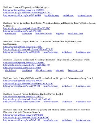~
Heirloom Fruits and Vegetables; by Toby Musgrave
http://www.librarything.com/work/12678782
http://books.google.com/books?id=EITkygAACAAJ
http://www.worldcat.org/oclc/767564464     bookfinder.com       addall.com     booksprice.com


Heirloom Flavor: Yesterday's Best-Tasting Vegetables, Fruits, and Herbs for Today's Cook; by Doreen
G. Howard
http://books.google.com/books?id=kEXuuSFzj2kC
http://www.worldcat.org/oclc/648923688
~ Kindle book     ~ Nook book     allbookstores.com    bing.com      bookfinder.com


Heirloom Gardens: Simple Secrets for Old-Fashioned Flowers and Vegetables; by Mimi
Luebbermann,
http://www.librarything.com/work/678683
http://books.google.com/books?id=mQhIAAAAYAAJ
http://www.worldcat.org/oclc/35638091    bookfinder.com     addall.com      booksprice.com


Heirloom Gardening in the South: Yesterday's Plants for Today's Gardens; by William C. Welch
http://www.librarything.com/work/11463888
http://books.google.com/books?id=_6nQ681qy-4C
http://www.worldcat.org/oclc/649419454
~ Kindle book     ~ Nook book    allbookstores.com      bing.com     bookfinder.com


Heirloom Herbs: Using Old Fashioned Herbs in Gardens, Recipes and Decorations; by Mary Forsell,
http://www.librarything.com/work/109040
http://books.google.com/books?id=YQ1IAAAAYAAJ
http://www.worldcat.org/oclc/21409492   bookfinder.com      addall.com     booksprice.com


Heirloom Roses: A Passion for Roses; by Rayford Clayton Reddell
http://www.librarything.com/work/1355722
http://books.google.com/books?id=5ek4AQAAIAAJ
http://www.worldcat.org/oclc/39181655      bookfinder.com     addall.com      booksprice.com


Heirloom Seeds and Their Keepers: Marginality and Memory in the Conservation of Biological
Diversity; by Virginia Dimasuay Nazarea
http://www.librarything.com/work/5983186
http://books.google.com/books?id=j3IxSgc4cOsC
http://www.worldcat.org/oclc/56967130    bookfinder.com     addall.com     booksprice.com
 