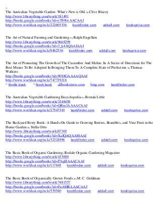 ~
The Australian Vegetable Garden: What's New is Old; by Clive Blazey
http://www.librarything.com/work/181491
http://books.google.com/books?id=yT89twAACAAJ
http://www.worldcat.org/oclc/222605336    bookfinder.com        addall.com      booksprice.com


The Art of Natural Farming and Gardening; by Ralph Engelken
http://www.librarything.com/work/9665299
http://books.google.com/books?id=3_k4AQAAIAAJ
http://www.worldcat.org/oclc/8462536    bookfinder.com      addall.com        booksprice.com


The Art of Promoting The Growth of The Cucumber And Melon: In A Series of Directions for The
Best Means To Be Adopted In Bringing Them To A Complete State of Perfection ; by Thomas
Watkins
http://books.google.com/books?id=W88GAAAAQAAJ
http://www.worldcat.org/oclc/747739218
~ Kindle book     ~ Nook book    allbookstores.com bing.com      bookfinder.com


The Australian Vegetable Gardening Encyclopedia; by Brenda Little
http://www.librarything.com/work/3248458
http://books.google.com/books?id=QRm2AAAACAAJ
http://www.worldcat.org/oclc/27547543    bookfinder.com       addall.com       booksprice.com


The Backyard Berry Book: A Hands-On Guide to Growing Berries, Brambles, and Vine Fruit in the
Home Garden; by Stella Otto
http://www.librarything.com/work/67303
http://books.google.com/books?id=XaIQAQAAMAAJ
http://www.worldcat.org/oclc/32324896  bookfinder.com     addall.com     booksprice.com


The Basic Book of Organic Gardening; Rodale Organic Gardening Magazine
http://www.librarything.com/work/433000
http://books.google.com/books?id=I76gHAAACAAJ
http://www.worldcat.org/oclc/117865   bookfinder.com     addall.com    booksprice.com


The Basic Book of Organically Grown Foods; by M. C. Goldman
http://www.librarything.com/work/7481557
http://books.google.com/books?id=FuAMRAAACAAJ
http://www.worldcat.org/oclc/570540   bookfinder.com      addall.com         booksprice.com
 