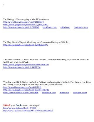 ~




The Ecology of Intercropping; by John H. Vandermeer
http://www.librarything.com/work/12183339
http://books.google.com/books?id=CvyyTVq_o70C
http://www.worldcat.org/oclc/17202869        bookfinder.com   addall.com    booksprice.com




The Huge Book of Organic Gardening and Companion Planting; by Billie Rex
http://books.google.com/books?id=ZuKIZwEACAAJ




The Natural Garden: A New Zealander's Guide to Companion Gardening, Natural Pest Control and
Soil Health; by Michael Crooks
http://books.google.com/books?id=0oS6AQAACAAJ
http://www.worldcat.org/oclc/154277336




Your Backyard Herb Garden: A Gardener's Guide to Growing Over 50 Herbs Plus How to Use Them
in Cooking, Crafts, Companion Planting and More; by Miranda Smith
http://www.librarything.com/work/217099
http://books.google.com/books?id=Zxxm0awYC3QC
http://www.worldcat.or/oclc/34722846      bookfinder.com      addall.com  booksprice.com




SWAP your Books with Other People
http://www.scribd.com/doc/81071919
http://www.calameo.com/books/00115999712e89ac6bda5
 