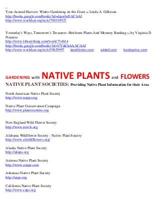 ~
Year-Around Harvest: Winter Gardening on the Coast; by Linda A. Gilkeson
http://books.google.com/books?id=dgsnlwEACAAJ
http://www.worldcat.org/oclc/701014927


Yesterday's Ways, Tomorrow's Treasures: Heirloom Plants And Memory Banking ; by by Virginia D
Nazarea
http://www.librarything.com/work/714614
http://books.google.com/books?id=UYddAAAACAAJ
http://www.worldcat.org/oclc/55629997    bookfinder.com     addall.com  booksprice.com




GARDENING with          NATIVE PLANTS and FLOWERS
NATIVE PLANT SOCIETIES: Providing Native Plant Information for their Area
North American Native Plant Society
http://www.nanps.org

Native Plant Conservation Campaign
http://www.plantsocieties.org


New England Wild Flower Society
http://www.newfs.org

Alabama Wildflower Society - Native Plant Society
http://www.alwildflowers.org/

Alaska Native Plant Society
http://aknps.org

Arizona Native Plant Society
http://www.aznps.com

Arkansas Native Plant Society
http://anps.org

California Native Plant Society
http://www.cnps.org
 