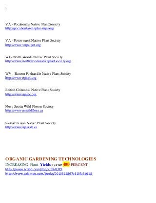 ~



VA - Pocahontas Native Plant Society
http://pocahontaschapter-vnps.org


VA - Potowmack Native Plant Society
http://www.vnps-pot.org


WI - North Woods Native Plant Society
http://www.northwoodsnativeplantsociety.org


WV - Eastern Panhandle Native Plant Society
http://www.epnps.org


British Columbia Native Plant Society
http://www.npsbc.org


Nova Scotia Wild Flower Society
http://www.nswildflora.ca


Saskatchewan Native Plant Society
http://www.npss.sk.ca




ORGANIC GARDENING TECHNOLOGIES
INCREASING Plant Yields by over 400 PERCENT
http://www.scribd.com/doc/75160339
http://www.calameo.com/books/0010511867e619fa5b018
 