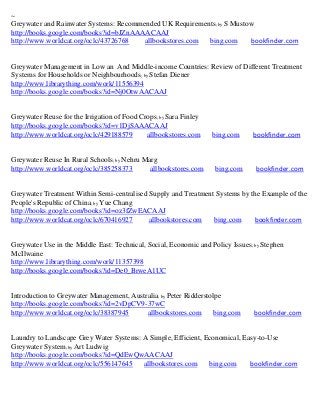 ~
Greywater and Rainwater Systems: Recommended UK Requirements; by S Mustow
http://books.google.com/books?id=bJZnAAAACAAJ
http://www.worldcat.org/oclc/43726768   allbookstores.com bing.com      bookfinder.com


Greywater Management in Low an And Middle-income Countries: Review of Different Treatment
Systems for Households or Neighbourhoods; by Stefan Diener
http://www.librarything.com/work/11556394
http://books.google.com/books?id=Nj0OtwAACAAJ


Greywater Reuse for the Irrigation of Food Crops; by Sara Finley
http://books.google.com/books?id=v1DjSAAACAAJ
http://www.worldcat.org/oclc/429188579       allbookstores.com     bing.com     bookfinder.com


Greywater Reuse In Rural Schools; by Nehru Marg
http://www.worldcat.org/oclc/385258373       allbookstores.com      bing.com     bookfinder.com


Greywater Treatment Within Semi-centralised Supply and Treatment Systems by the Example of the
People's Republic of China; by Yue Chang
http://books.google.com/books?id=oz3fZwEACAAJ
http://www.worldcat.org/oclc/670416927      allbookstores.com   bing.com     bookfinder.com


Greywater Use in the Middle East: Technical, Social, Economic and Policy Issues; by Stephen
McIlwaine
http://www.librarything.com/work/11357398
http://books.google.com/books?id=De0_BrweA1UC


Introduction to Greywater Management, Australia; by Peter Ridderstolpe
http://books.google.com/books?id=2vDpCV9-37wC
http://www.worldcat.org/oclc/38387945      allbookstores.com        bing.com     bookfinder.com


Laundry to Landscape Grey Water Systems: A Simple, Efficient, Economical, Easy-to-Use
Greywater System; by Art Ludwig
http://books.google.com/books?id=QdEwQwAACAAJ
http://www.worldcat.org/oclc/556147645   allbookstores.com     bing.com     bookfinder.com
 