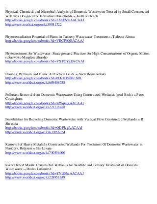 ~
Physical, Chemical, and Microbial Analysis of Domestic Wastewater Treated by Small Constructed
Wetlands Designed for Individual Households; by Keith R Hench
http://books.google.com/books?id=2XhENwAACAAJ
http://www.worlcat.org/oclc/39931722


Phytoremediation Potential of Plants in Tannery Wastewater Treatment; by Tadesse Alemu
http://books.google.com/books?id=VECFkQEACAAJ


Phytotreatment for Wastewater: Strategies and Practices for High Concentrations of Organic Matter;
by Sarwoko Mangkoedihardjo
http://books.google.com/books?id=VXFOYgEACAAJ


Planting Wetlands and Dams: A Practical Guide; by Nick Romanowski
http://books.google.com/books?id=bO21HSBBcX0C
http://www.worldcat.org/oclc/609408538


Pollutant Removal from Domestic Wastewater Using Constructed Wetlands (reed Beds); by Peter
Cottingham
http://books.google.com/books?id=wWq6ugAACAAJ
http://www.worldcat.org/oclc/221738418


Possibilities for Recycling Domestic Wastewater with Vertical Flow Constructed Wetlands; by R
Shrestha
http://books.google.com/books?id=QDFJcgAACAAJ
http://www.worldcat.org/oclc/637056724


Removal of Heavy Metals In Constructed Wetlands For Treatment Of Domestic Wastewater in
Flanders, Belgium; by Els Lesage
http://www.worldcat.org/oclc/730356000


River Hebert Marsh: Constructed Wetlands for Wildlife and Tertiary Treatment of Domestic
Wastewater; by Ducks Unlimited
http://books.google.com/books?id=YVqlNwAACAAJ
http://www.worldcat.org/oclc/228951639
 