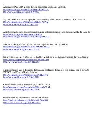 ~
Alternativas Para El Desarrollo de Una Agricultura Sostenida; by CATIE
http://books.google.com/books?id=epgOAQAAIAAJ
http://www.worldcat.org/oclc/805599316


Aprender sirviendo: un paradigma de formación integral universitaria; by Diana Pacheco Pinzón
http://books.google.com/books?id=ietnHAAACAAJ
http://www.worldcat.org/oclc/56097770


Apuntes para el desarrollo comunitario: manual de hidroponia popular urbana; by Alaldía de Medellín
http://www.librarything.com/work/12499384
http://books.google.com/books?id=UDziMgEACAAJ


Bases de Datos y Sistemas de Informacion Disponibles en el IICA; by IICA
http://books.google.com/books?id=rSwOAQAAIAAJ
http://www.worldcat.org/oclc/633132100


Biojardinería: Manual Práctico de Horticultura y Jardinería Ecológica; by Francisco Barranco Espinar
http://books.google.com/books?id=1VXdPQAACAAJ
http://www.worldcat.org/oclc/49319053


Buenas prácticas para el desarrollo de la cadena productiva de la papa: experiencias con el proyecto
INCOPA en el Perú; by Gladys Triveno
http://books.google.com/books?id=67sotGFKdHwC
http://www.worldcat.org/oclc/780330551


Cartilha tecnologica de hidroponia; by A. Bliska Junior
http://books.google.com/books?id=bCRVygAACAAJ
http://www.worldcat.org/oclc/709851213


Cómo Hacer Cría de Lombrices; by Eduardo C. Foncini
http://books.google.com/books?id=jAtEPQAACAAJ
http://www.worldcat.org/oclc/149529577
 