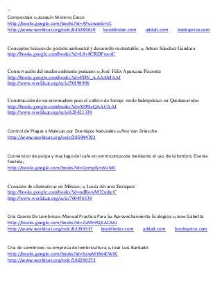 ~
Compostaje; by Joaquín Moreno Casco
http://books.google.com/books?id=APuzwas6rrcC
http://www.worldcat.org/oclc/645289619   bookfinder.com           addall.com     booksprice.com


Conceptos básicos de gestión ambiental y desarrollo sustentable; by Arturo Sánchez Gándara
http://books.google.com/books?id=L8v8CRDFm-oC


Conservación del medio ambiente peruano; by José Félix Aparcana Pisconte
http://books.google.com/books?id=FDN_AAAAMAAJ
http://www.worldcat.org/oclc/50198906


Construcción de un invernadero para el cultivo de forraje verde hidropónico en Quintanavides
http://books.google.com/books?id=XfP8cQAACAAJ
http://www.worldcat.org/oclc/628421338


Control de Plagas y Malezas por Enemigos Naturales; by Roy Van Driesche
http://www.worldcat.org/oclc/205944702


Conversion de pulpa y mucilago del cafe en vermicomposta mediante el uso de la lombriz Eisenia
foetida;
http://books.google.com/books?id=QcmpISns5UMC


Creación de alternativas en México; by Lucía Alvarez Enríquez
http://books.google.com/books?id=ndRowM32mhcC
http://www.worldcat.org/oclc/760456138


Cria Casera De Lombrices: Manual Practico Para Su Aprovechamiento Ecologico; by Jose Gabetta
http://books.google.com/books?id=2vMHPQAACAAJ
http://www.worldcat.org/oclc/62293537      bookfinder.com     addall.com      booksprice.com


Cria de Lombrices: su empresa de lombricultura; by José Luis Barbado
http://books.google.com/books?id=fccwMYM4CWEC
http://www.worldcat.org/oclc/166290273
 