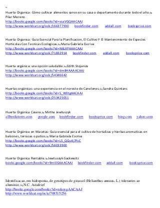 ~
                                                                                                    ; by
Pilar Moreno
http://books.google.com/books?id=vsaVGQAACAAJ
http://www.worldcat.org/oclc/166377930   bookfinder.com             addall.com          booksprice.com


Huerta Organica: Guia Esencial Para la Planificacion, El Cultivo Y El Mantenimiento de Especies
Horticolas Con Tecnicas Ecologicas; by Maria Gabriela Escriva
http://books.google.com/books?id=N6LXPAAACAAJ
http://www.worldcat.org/oclc/71832914         bookfinder.com        addall.com    booksprice.com


                                       ; by Edith
                                        Stojanov
http://books.google.com/books?id=dm8HAAAACAAJ
http://www.worldcat.org/oclc/54346642


                                                               ; by Sandra   Quintans
http://books.google.com/books?id=S_W0tgAACAAJ
http://www.worldcat.org/oclc/253425051



Huerta Orgánica Casera; by Mirtha Jewtuszyk
allbookstores.com google.com bookfinder.com              booksprice.com        bing.com      yahoo.com



Huerta Orgánica en Macetas: Guia esencial para el cultivo de hortalizas y hierbas aromaticas en
balcones, terrazas o patios; by Maria Gabriela Escriva
http://books.google.com/books?id=L5_QQs4j7PcC
http://www.worldcat.org/oclc/56033900


Huerta Organica Rentable; by Jewtuszyk-Sackewitz
books.google.com/books?id=9mi0GAAACAAJ bookfinder.com                addall.com         booksprice.com



Identificacao, em hidroponia, de genotipos de girassol (Helianthus annuus, L.) tolerantes ao
aluminio; by N.C. Astafeief
http://books.google.com/books?id=xrkoygAACAAJ
http://www.worldcat.org/oclc/708515256
 