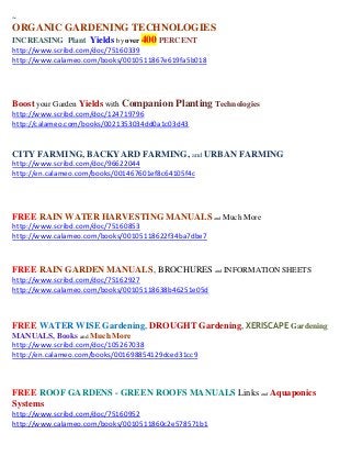 ~
ORGANIC GARDENING TECHNOLOGIES
INCREASING Plant Yields by over 400 PERCENT
http://www.scribd.com/doc/75160339
http://www.calameo.com/books/0010511867e619fa5b018




Boost your Garden Yields with Companion Planting Technologies
http://www.scribd.com/doc/124719796
http://calameo.com/books/0021353034dd0a1c03d43


CITY FARMING, BACKYARD FARMING, and URBAN FARMING
http://www.scribd.com/doc/96622044
http://en.calameo.com/books/001467601ef8c64105f4c




FREE RAIN WATER HARVESTING MANUALS and Much More
http://www.scribd.com/doc/75160853
http://www.calameo.com/books/00105118622f34ba7dbe7



FREE RAIN GARDEN MANUALS, BROCHURES and INFORMATION SHEETS
http://www.scribd.com/doc/75162927
http://www.calameo.com/books/00105118638b46251e05d



FREE WATER WISE Gardening, DROUGHT Gardening, XERISCAPE Gardening
MANUALS, Books and Much More
http://www.scribd.com/doc/105267038
http://en.calameo.com/books/001698854129dced31cc9



FREE ROOF GARDENS - GREEN ROOFS MANUALS Links and Aquaponics
Systems
http://www.scribd.com/doc/75160952
http://www.calameo.com/books/0010511860c2e578571b1
 