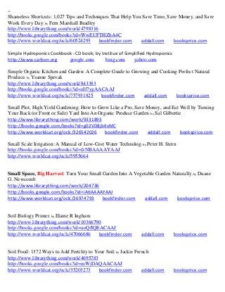 ~
Shameless Shortcuts: 1,027 Tips and Techniques That Help You Save Time, Save Money, and Save
Work Every Day; by Fern Marshall Bradley
http://www.librarything.com/work/4798316
http://books.google.com/books?id=WwEUFTHZbA4C
http://www.worldcat.org/oclc/60524293     bookfinder.com    addall.com     booksprice.com

Simple Hydroponics Cookbook - CD book; by Institue of Simplified Hydroponics
http://www.carbon.org     google.com        bing.com      yahoo.com

Simple Organic Kitchen and Garden: A Complete Guide to Growing and Cooking Perfect Natural
Produce; by Ysanne Spevak
http://www.librarything.com/work/843383
http://books.google.com/books?id=zIf7ygAACAAJ
http://www.worldcat.org/oclc/757931825   bookfinder.com     addall.com    booksprice.com

Small Plot, High Yield Gardening: How to Grow Like a Pro, Save Money, and Eat Well by Turning
Your Back (or Front or Side) Yard Into An Organic Produce Garden; by Sal Gilbertie
http://www.librarything.com/work/9331893
http://books.google.com/books?id=g02VD8jbKvMC
http://www.worldcat.org/oclc/326542026       bookfinder.com    addall.com        booksprice.com

Small Scale Irrigation: A Manual of Low-Cost Water Technolog; by Peter H. Stern
http://books.google.com/books?id=fzNBAAAAYAAJ
http://www.worldcat.org/oclc/5955664


Small Space, Big Harvest: Turn Your Small Garden Into A Vegetable Garden Naturally; by Duane
G. Newcomb
http://www.librarything.com/work/204736
http://books.google.com/books?id=iAtIAAAAYAAJ
http://www.worldcat.org/oclc/26974793     bookfinder.com    addall.com     booksprice.com


Soil Biology Primer; by Elaine R Ingham
http://www.librarything.com/work/10366790
http://books.google.com/books?id=uoQflQEACAAJ
http://www.worldcat.org/oclc/47066686   bookfinder.com         addall.com      booksprice.com


Soil Food: 1372 Ways to Add Fertility to Your Soil; by Jackie French
http://www.librarything.com/work/4695783
http://books.google.com/books?id=mWjDAQAACAAJ
http://www.worldcat.org/oclc/35203273     bookfinder.com         addall.com    booksprice.com
 