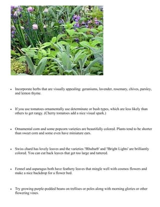    Incorporate herbs that are visually appealing: geraniums, lavender, rosemary, chives, parsley,
    and lemon thyme.



   If you use tomatoes ornamentally use determinate or bush types, which are less likely than
    others to get rangy. (Cherry tomatoes add a nice visual spark.)



   Ornamental corn and some popcorn varieties are beautifully colored. Plants tend to be shorter
    than sweet corn and some even have miniature ears.



   Swiss chard has lovely leaves and the varieties ?Rhubarb' and ?Bright Lights' are brilliantly
    colored. You can cut back leaves that get too large and tattered.



   Fennel and asparagus both have feathery leaves that mingle well with cosmos flowers and
    make a nice backdrop for a flower bed.



   Try growing purple-podded beans on trellises or poles along with morning glories or other
    flowering vines.
 