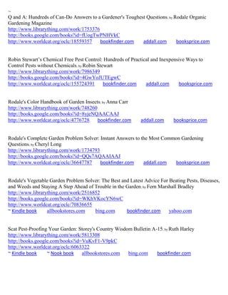 ~
Q and A: Hundreds of Can-Do Answers to a Gardener's Toughest Questions; by Rodale Organic
Gardening Magazine
http://www.librarything.com/work/1753376
http://books.google.com/books?id=fUogTwPNHVkC
http://www.worldcat.org/oclc/18559357    bookfinder.com    addall.com       booksprice.com


Robin Stewart’s Chemical Free Pest Control: Hundreds of Practical and Inexpensive Ways to
Control Pests without Chemicals; by Robin Stewart
http://www.librarything.com/work/7986349
http://books.google.com/books?id=4GwYoJUTEgwC
http://www.worldcat.org/oclc/155724391       bookfinder.com    addall.com     booksprice.com


Rodale's Color Handbook of Garden Insects; by Anna Carr
http://www.librarything.com/work/748260
http://books.google.com/books?id=8yjeNQAACAAJ
http://www.worldcat.org/oclc/4776728    bookfinder.com      addall.com     booksprice.com


Rodale's Complete Garden Problem Solver: Instant Answers to the Most Common Gardening
Questions; by Cheryl Long
http://www.librarything.com/work/1734793
http://books.google.com/books?id=QQs7AQAAIAAJ
http://www.worldcat.org/oclc/36647787    bookfinder.com      addall.com  booksprice.com


Rodale's Vegetable Garden Problem Solver: The Best and Latest Advice For Beating Pests, Diseases,
and Weeds and Staying A Step Ahead of Trouble in the Garden; by Fern Marshall Bradley
http://www.librarything.com/work/2516852
http://books.google.com/books?id=WKhVKocYN6wC
http://www.worldcat.org/oclc/70836655
~ Kindle book     allbookstores.com   bing.com       bookfinder.com      yahoo.com


Scat Pest-Proofing Your Garden: Storey's Country Wisdom Bulletin A-15; by Ruth Harley
http://www.librarything.com/work/5813308
http://books.google.com/books?id=VuKvF1-V9pkC
http://www.worldcat.org/oclc/6063322
~ Kindle book     ~ Nook book    allbookstores.com    bing.com     bookfinder.com
 