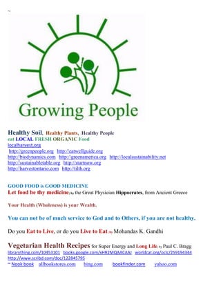 ~




Healthy Soil,       Healthy Plants, Healthy People
eat LOCAL FRESH ORGANIC Food
localharvest.org
 http://greenpeople.org http://eatwellguide.org
http://biodynamics.com http://greenamerica.org http://localsustainability.net
http://sustainabletable.org http://startnow.org
http://harvestontario.com http://tilth.org


GOOD FOOD is GOOD MEDICINE
Let food be thy medicine; by the Great Physician Hippocrates, from Ancient Greece

Your Health (Wholeness) is your Wealth.

You can not be of much service to God and to Others, if you are not healthy.

Do you Eat to Live, or do you Live to Eat; by Mohandas K. Gandhi

Vegetarian Health Recipes for Super Energy and Long Life; by Paul C. Bragg
librarything.com/10453101 books.google.com/xHR2MQAACAAJ worldcat.org/oclc/259194344
http://www.scribd.com/doc/122845795
~ Nook book allbookstores.com        bing.com      bookfinder.com      yahoo.com
 