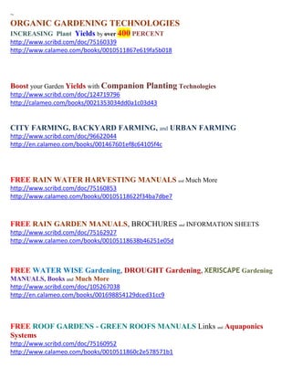 ~
ORGANIC GARDENING TECHNOLOGIES
INCREASING Plant Yields by over 400 PERCENT
http://www.scribd.com/doc/75160339
http://www.calameo.com/books/0010511867e619fa5b018




Boost your Garden Yields with Companion Planting Technologies
http://www.scribd.com/doc/124719796
http://calameo.com/books/0021353034dd0a1c03d43


CITY FARMING, BACKYARD FARMING, and URBAN FARMING
http://www.scribd.com/doc/96622044
http://en.calameo.com/books/001467601ef8c64105f4c




FREE RAIN WATER HARVESTING MANUALS and Much More
http://www.scribd.com/doc/75160853
http://www.calameo.com/books/00105118622f34ba7dbe7



FREE RAIN GARDEN MANUALS, BROCHURES and INFORMATION SHEETS
http://www.scribd.com/doc/75162927
http://www.calameo.com/books/00105118638b46251e05d



FREE WATER WISE Gardening, DROUGHT Gardening, XERISCAPE Gardening
MANUALS, Books and Much More
http://www.scribd.com/doc/105267038
http://en.calameo.com/books/001698854129dced31cc9



FREE ROOF GARDENS - GREEN ROOFS MANUALS Links and Aquaponics
Systems
http://www.scribd.com/doc/75160952
http://www.calameo.com/books/0010511860c2e578571b1
 