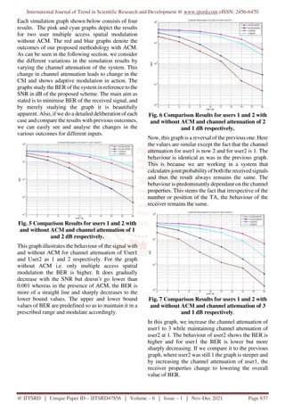 International Journal of Trend in Scientific Research and Development @ www.ijtsrd.com eISSN: 2456-6470
@ IJTSRD | Unique Paper ID – IJTSRD47856 | Volume – 6 | Issue – 1 | Nov-Dec 2021 Page 837
Each simulation graph shown below consists of four
results. The pink and cyan graphs depict the results
for two user multiple access spatial modulation
without ACM. The red and blue graphs denote the
outcomes of our proposed methodology with ACM.
As can be seen in the following section, we consider
the different variations in the simulation results by
varying the channel attenuation of the system. This
change in channel attenuation leads to change in the
CSI and shows adaptive modulation in action. The
graphs study the BER of the system in reference to the
SNR in dB of the proposed scheme. The main aim as
stated is to minimise BER of the received signal, and
by merely studying the graph it is beautifully
apparent. Also, if we do a detailed deliberation of each
case and compare the results with previous outcomes,
we can easily see and analyse the changes in the
various outcomes for different inputs.
Fig. 5 Comparison Results for users 1 and 2 with
and without ACM and channel attenuation of 1
and 2 dB respectively.
This graph illustrates the behaviour of the signal with
and without ACM for channel attenuation of User1
and User2 as 1 and 2 respectively. For the graph
without ACM i.e. only multiple access spatial
modulation the BER is higher. It does gradually
decrease with the SNR but doesn’t go lower than
0.001 whereas in the presence of ACM, the BER is
more of a straight line and sharply decreases to the
lower bound values. The upper and lower bound
values of BER are predefined so as to maintain it in a
prescribed range and modulate accordingly.
Fig. 6 Comparison Results for users 1 and 2 with
and without ACM and channel attenuation of 2
and 1 dB respectively.
Now, this graph is a reversal of the previous one. Here
the values are similar except the fact that the channel
attenuation for user1 is now 2 and for user2 is 1. The
behaviour is identical as was in the previous graph.
This is because we are working in a system that
calculates joint probability of both the received signals
and thus the result always remains the same. The
behaviour is predominantly dependant on the channel
properties. This stems the fact that irrespective of the
number or position of the TA, the behaviour of the
receiver remains the same.
Fig. 7 Comparison Results for users 1 and 2 with
and without ACM and channel attenuation of 3
and 1 dB respectively.
In this graph, we increase the channel attenuation of
user1 to 3 while maintaining channel attenuation of
user2 at 1. The behaviour of user2 shows the BER is
higher and for user1 the BER is lower but more
sharply decreasing. If we compare it to the previous
graph, where user2 was still 1 the graph is steeper and
by increasing the channel attenuation of user1, the
receiver properties change to lowering the overall
value of BER.
 