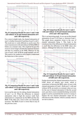 International Journal of Trend in Scientific Research and Development @ www.ijtsrd.com eISSN: 2456-6470
@ IJTSRD | Unique Paper ID – IJTSRD47856 | Volume – 6 | Issue – 1 | Nov-Dec 2021 Page 838
Fig. 8 Comparison Results for users 1 and 2 with
and without ACM and channel attenuation of 0
and 1 dB respectively.
For a more in depth study, the channel attenuation of
user1 is further lowered to 0 and that of user2 is still 1.
The result now is vastly different as can be seen. For
user1 transmission with and without ACM the BER of
both is at a constant value. This might be because the
receiver can no longer calculate the minimum distance
and thus no variation in the BER. Whereas for the
case of user2, with ACM the graph abruptly cuts off.
This needs to be studied in more depth to understand
the behaviour of the systems.
Fig. 9 Comparison Results for users 1 and 2 with
and without ACM and channel attenuation of 10
and 1 dB respectively.
Let us up the ante now by taking channel attenuation
of user 1 as 10. When the difference in channel
attenuation value is high the receiver sends back
information to compensate for the BER and thus the
BER of the other user, user2 in this case drastically
increases. The BER of user1 is lower than in any of
the previous cases.
Fig. 10 Comparison Results for users 1 and 2
with and without ACM and channel attenuation
of 0.5 and 1 dB respectively.
This is an interesting graph. As we can see the channel
attenuation of user1 is 0.5 here i.e. between 0 and 1.
The graph shows properties closer to the case of
channel attenuation being 1. This leads to the
conclusion that if the difference in channel attenuation
is small then the difference in the BER values also
reduces. Although the behaviour remains the same.
Fig. 11 Comparison Results for users 1 and 2
with and without ACM and channel attenuation
of 0.005 and 1 dB respectively.
Further decreasing the channel attenuation of user1 to
0.005 shows an entirely new result, which is
somewhere in between the BER values of users with
channel attenuation of 0 and 1. Both user1’s with and
without ACM, are nearly at a constant value as it was
for the case of channel attenuation 0. But the second
users, just show a more extended declining version the
graph. It can be assumed that the receiver is trying to
balance the two channel attenuation values for an
efficient use of the channel, which is actually what we
set out to achieve.
 