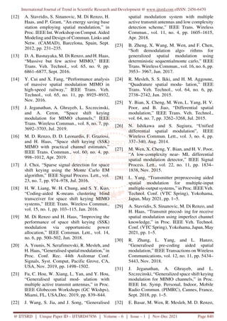 International Journal of Trend in Scientific Research and Development @ www.ijtsrd.com eISSN: 2456-6470
@ IJTSRD | Unique Paper ID – IJTSRD47856 | Volume – 6 | Issue – 1 | Nov-Dec 2021 Page 840
[12] A. Stavridis, S. Sinanovic, M. Di Renzo, H.
Haas, and P. Grant, “An energy saving base
station employing spatial modulation,” in
Proc. IEEE Int. Workshop on Comput. Aided
Modeling and Design of Commun. Links and
Netw. (CAMAD), Barcelona, Spain, Sept.
2012, pp. 231–235.
[13] D. A. Basnayaka, M. Di Renzo, and H. Haas,
“Massive but few active MIMO,” IEEE
Trans. Veh. Technol., vol. 65, no. 9, pp.
6861–6877, Sept. 2016.
[14] Y. Cui and X. Fang, “Performance analysis
of massive spatial modulation MIMO in
high-speed railway,” IEEE Trans. Veh.
Technol., vol. 65, no. 11, pp. 8925–8932,
Nov. 2016.
[15] J. Jeganathan, A. Ghrayeb, L. Szczecinski,
and A. Ceron, “Space shift keying
modulation for MIMO channels,” IEEE
Trans. Wireless Commun., vol. 8, no. 7, pp.
3692–3703, Jul. 2019.
[16] M. D. Renzo, D. D. Leonardis, F. Graziosi,
and H. Haas, “Space shift keying (SSK)
MIMO with practical channel estimates,”
IEEE Trans. Commun., vol. 60, no. 4, pp.
998–1012, Apr. 2019.
[17] J. Choi, “Sparse signal detection for space
shift keying using the Monte Carlo EM
algorithm,” IEEE Signal Process. Lett., vol.
23, no. 7, pp. 974–978, Jul. 2016.
[18] H. W. Liang, W. H. Chung, and S. Y. Kuo,
“Coding-aided K-means clustering blind
transceiver for space shift keying MIMO
systems,” IEEE Trans. Wireless Commun.,
vol. 15, no. 1, pp. 103–115, Jan. 2016.
[19] M. Di Renzo and H. Haas, “Improving the
performance of space shift keying (SSK)
modulation via opportunistic power
allocation,” IEEE Commun. Lett., vol. 14,
no. 6, pp. 500–502, Jun. 2018.
[20] A. Younis, N. Serafimovski, R. Mesleh, and
H. Haas, “Generalised spatial modulation,” in
Proc. Conf. Rec. 44th Asilomar Conf.
Signals, Syst. Comput, Pacific Grove, CA,
USA, Nov. 2019, pp. 1498–1502.
[21] Fu, C. Hou, W. Xiang, L. Yan, and Y. Hou,
“Generalised spatial mod- ulation with
multiple active transmit antennas,” in Proc.
IEEE Globecom Workshops (GC Wkshps),
Miami, FL, USA,Dec. 2019, pp. 839–844.
[22] J. Wang, S. Jia, and J. Song, “Generalised
spatial modulation system with multiple
active transmit antennas and low complexity
detection scheme,” IEEE Trans. Wireless
Commun., vol. 11, no. 4, pp. 1605–1615,
Apr. 2018.
[23] B. Zheng, X. Wang, M. Wen, and F. Chen,
“Soft demodulation algo- rithms for
generalized spatial modulation using
deterministic sequentialmonte carlo,” IEEE
Trans. Wireless Commun., vol. 16, no. 6, pp.
3953– 3967, Jun. 2017.
[24] R. Mesleh, S. S. Ikki, and H. M. Aggoune,
“Quadrature spatial modu- lation,” IEEE
Trans. Veh. Technol., vol. 64, no. 6, pp.
2738–2742, Jun. 2015.
[25] Y. Bian, X. Cheng, M. Wen, L. Yang, H. V.
Poor, and B. Jiao, “Differential spatial
modulation,” IEEE Trans. Veh. Technol.,
vol. 64, no. 7, pp. 3262–3268, Jul. 2015.
[26] N. Ishikawa and S. Sugiura, “Unified
differential spatial modulation”, IEEE
Wireless Commun. Lett., vol. 3, no. 4, pp.
337–340, Aug. 2014.
[27] M. Wen, X. Cheng, Y. Bian, and H. V. Poor,
“A low-complexity near- ML differential
spatial modulation detector,” IEEE Signal
Process. Lett., vol. 22, no. 11, pp. 1834–
1838, Nov. 2015.
[28] L. Yang, “Transmitter preprocessing aided
spatial modulation for multiple-input
multiple-output systems,” in Proc. IEEE Veh.
Technol. Conf. (VTC Spring), Yokohama,
Japan, May 2021, pp. 1–5.
[29] A. Stavridis, S. Sinanovic, M. Di Renzo, and
H. Haas, “Transmit precod- ing for receive
spatial modulation using imperfect channel
knowledge,” in Proc. IEEE Veh. Technol.
Conf. (VTC Spring), Yokohama, Japan, May
2021, pp. 1–5.
[30] R. Zhang, L. Yang, and L. Hanzo,
“Generalised pre-coding aided spatial
modulation,” IEEE Transactions on Wireless
Communications, vol. 12, no. 11, pp. 5434–
5443, Nov. 2018.
[31] J. Jeganathan, A. Ghrayeb, and L.
Szczecinski, “Generalized space shift keying
modulation for MIMO channels,” in Proc.
IEEE Int. Symp. Personal, Indoor, Mobile
Radio Commun. (PIMRC), Cannes, France,
Sept. 2018, pp. 1–5.
[32] E. Basar, M. Wen, R. Mesleh, M. D. Renzo,
 