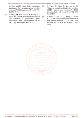 International Journal of Trend in Scientific Research and Development @ www.ijtsrd.com eISSN: 2456-6470
@ IJTSRD | Unique Paper ID – IJTSRD47856 | Volume – 6 | Issue – 1 | Nov-Dec 2021 Page 841
Y. Xiao, and H. Haas, “Index modulation
techniques for next-generation wireless
networks,” IEEE Access, vol. 5, pp. 16 693–
16 746, 2017.
[33] B. Zheng, M. Wen, F. Chen, N. Huang, F. Ji,
and H. Yu, “The K-best sphere decoding for
soft detection of generalized spatial
modulation,” IEEE Trans. Commun., vol. 65,
no. 11, pp. 4803–4816, Nov. 2017.
[34] P. Yang, Y. Xiao, Y. Yu, and S. Li,
“Adaptive spatial modulation for wireless
MIMO transmission systems,” IEEE
Commun. Lett., vol. 15, no. 6, pp. 602–604,
Jun. 20119.
[35] P. Yang, Y. Xiao, L. Li, Q. Tang, Y. Yu, and
S. Li, “Link adaptation for spatial modulation
with limited feedback,” IEEE Trans. Veh.
Technol., vol. 61, no. 8, pp. 3808–3813, Oct.
2020.
 