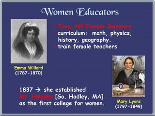 Women Educators
 Troy, NY Female Seminary
 curriculum: math, physics,
history, geography.
 train female teachers
Emma Willard
(1787-1870)
Mary Lyons
(1797-1849)
 1837  she established
Mt. Holyoke [So. Hadley, MA]
as the first college for women.
 