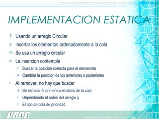 IMPLEMENTACION ESTATICA Usando un arreglo Circular Insertar los elementos ordenadamente a la cola Se usa un arreglo circular La insercion contempla Buscar la posicion correcta para el elemennto Cambiar la posicion de los anteriores o posteriores Al remover, no hay que buscar Se eliminar el primero o el ultimo de la cola Dependiendo el orden del arreglo y  El tipo de cola de prioridad 