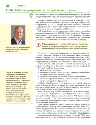 198 Розділ 3
11.16. Веб-програмування та інтерактивні сторінки
Ви вивчаєте основи програмування. Поміркуйте, чи можна
використовувати мови, які ви вивчаєте, для розробки сайтів?
Історія створення JavaScript починається в 1995 році, у са-
мий розпал війни Netskape і Microsoft (див. про «першу вій-
на браузерів» у § 11.11). Це був час, коли анімації, взаємодія
з користувачами та інші види інтерактивності мали стати не-
від’ємною частиною Інтернету майбутнього.
Веб потребував легкої скриптової мови (мови сценаріїв),
спроможної працювати з DOM (§ 11.15), який ще не було стан-
дартизовано. Така мова, як пригадує її розробник Брендан
Айк, була створена за 10 днів. Вона подавалась як скриптова
для виконання невеликих клієнтських завдань у браузері.
Веб-програмування  — галузь веб-розробки і  різновид
дизайну, в  завдання якої входить проектування користу-
вальницьких веб-інтерфейсів для сайтів або веб-додатків.
JavaScript — мова програмування, що дозволяє реалізува-
ти низку складних рішень у веб-документах. Вона допомагає
зробити сторінки сайта більш інтерактивними, обробляє дії ко-
ристувачів сайта. Це об’єктно-орієнтована клієнтська мова, яка
підтримується додатками, що працюють з дизайном сайта.
Разом з HTML і CSS JavaScript — третій важливий блок, на
основі якого будується більшість стандартних веб-інтерфейсів
Функції JavaScript дозволяють:
•
• зберігати дані в змінних
•
•

активувати частину коду згідно з певними сценаріями,
що реалізуються на сторінці сайта
•
•

створювати контент, який оновлюється автоматично
•
•

керувати мультимедійними можливостями (працювати
з відео, анімувати зображення)
JavaScript обробляється у веб-додатках на стороні клієнта,
тобто у браузері. Завдяки цьому він може виконуватися на
будь-якій операційній системі, а веб-інтерфейси, що працю-
ють на його основі, є кросплатформними.
Мова JavaScript має широке застосування в таких областях.
AJAX (англ. Asynchronous Java Script And XML — асин-
хронний JavaScript (мова програмування) і XML (мова розміт-
ки веб-сторінок)) — дає змогу створювати набагато зручніші
веб-інтерфейси користувача на тих сторінках сайтів, де необ-
хідна активна взаємодія.
Поки сервер обробляє запит, користувач може перегляда-
ти вміст сайта. Браузер лише довантажує потрібні йому дані.
Рівень використання AJAX значно підвищився після того, як
компанія Google почала активно використовувати його у ство-
ренні своїх сайтів, таких як Gmail, GoogleMaps і GoogleSuggest.
Наведено деякі приклади застосування технології AJAX: відо-
браження контенту, що періодично оновлюється (інтерактивні
Брендан Айк — американський
програміст, автор скриптової
мови JavaScript.
Синтаксис JS навмисно було
розроблено максимально
подібним до Java, який на
той момент дуже активно
використовувався, а динамічну
типізацію запозичено від не
менш популярної мови Perl.
Функції в JavaScript — це
просто ще один тип об'єкта.
Ними можна оперувати,
як і будь-якими іншими
елементами. Цією особливістю
JavaScript зобов’язаний Scheme.
Наслідування реалізовано через
прототипи, як у мові Self.
 