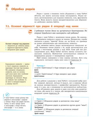 88
7. Обробка рядків
Рядок є одним з основних типів убудованих у мову Python
об’єктів, які мають загальну назву послідовність. Рядки мо-
жуть застосовуватися для подання символів, слів, фрагментів
тексту. Вони можуть також використовуватися для збережен-
ня двійкових значень байтів.
7.1. Основні відомості про рядки й операції над ними
З  рядковим типом даних ви зустрічалися багаторазово. Які
операції доводилося вам виконувати над рядками?
Рядок у мові Python є незмінним типом даних. Це означає,
що змінювати символи в рядку не можна. Наприклад, спроба
замінити в рядку принтер букву «и» на букву «о» призведе
до появи повідомлення про синтаксичну помилку.
Для змінення вмісту рядка застосовуються спеціальні за-
соби. Основним типом рядків є str, який застосовується для
роботи з текстовими даними у коді ASCII. Саме цей тип роз-
глядатимемо далі. Мова Python містить значну кількість спе-
ціальних символів. Найчастіше застосовуються символи n
(переведення рядка) і r (повернення каретки).
Щоб символ виводився в тому самому вигляді, його слід
екранувати: поставити перед ним слеш () (приклад 1).
Приклад 1
print (файлnмиша) # Буде виведено два рядки
файл
миша
print (файлnмиша) # Буде виведено один рядок
файлnмиша
Для роботи з рядками у мові Python є потужний набір засо-
бів: операції, функції, методи й модулі, які в повному обсязі
не завжди використовують і професійні програмісти. Розгля-
немо ті з них, що є основними та застосовуються найчастіше.
Для об’єднання двох рядків в один слід між ним розмісти-
ти слеш, або взяти їх у лапки, або використати конкатенацію
всередині дужок (приклад 2).
Приклад 2
файл # Об’єднання рядків за допомогою слеш миша
‘файлмиша’
(файл» # Об’єднання рядків за допомогою круглих дужок миша)
‘файлмиша’
(файл+ # Об’єднання рядків за допомогою операції
конкатенації  миша)
‘файл миша’
Основні операції над рядками:
• звернення до символу рядка;
• виділення фрагмента рядка;
• об’єднання двох рядків.
Екранування символів — заміна
в тексті керуючих символів на
відповідні текстові підстановки.
Ми уникаємо спеціальних
символів, коли не хочемо,
щоб вони мали своє особливе
значення. Екранування
відповідає на питання «Якщо
ці символи такі особливі, то
як мені їх використовувати
у  своєму тексті?»
У мові Python немає різниці між
рядком в  апострофах і  рядком
у  лапках. Якщо сам рядок містить
лапки, то його краще взяти
в  апострофи, а  якщо містить
апострофи — то в  лапки.
 