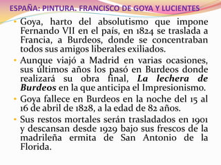 ESPAÑA: PINTURA. FRANCISCO DE GOYA Y LUCIENTES
• Goya, harto del absolutismo que impone
Fernando VII en el país, en 1824 se traslada a
Francia, a Burdeos, donde se concentraban
todos sus amigos liberales exiliados.
• Aunque viajó a Madrid en varias ocasiones,
sus últimos años los pasó en Burdeos donde
realizará su obra final, La lechera de
Burdeos en la que anticipa el Impresionismo.
• Goya fallece en Burdeos en la noche del 15 al
16 de abril de 1828, a la edad de 82 años.
• Sus restos mortales serán trasladados en 1901
y descansan desde 1929 bajo sus frescos de la
madrileña ermita de San Antonio de la
Florida.
 