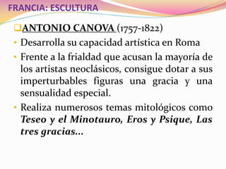 FRANCIA: ESCULTURA
ANTONIO CANOVA (1757-1822)
• Desarrolla su capacidad artística en Roma
• Frente a la frialdad que acusan la mayoría de
los artistas neoclásicos, consigue dotar a sus
imperturbables figuras una gracia y una
sensualidad especial.
• Realiza numerosos temas mitológicos como
Teseo y el Minotauro, Eros y Psique, Las
tres gracias...
 