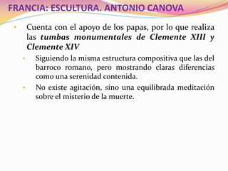 FRANCIA: ESCULTURA. ANTONIO CANOVA
• Cuenta con el apoyo de los papas, por lo que realiza
las tumbas monumentales de Clemente XIII y
Clemente XIV
• Siguiendo la misma estructura compositiva que las del
barroco romano, pero mostrando claras diferencias
como una serenidad contenida.
• No existe agitación, sino una equilibrada meditación
sobre el misterio de la muerte.
 