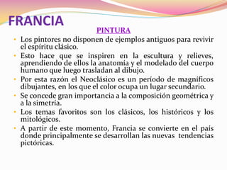 FRANCIA PINTURA
• Los pintores no disponen de ejemplos antiguos para revivir
el espíritu clásico.
• Esto hace que se inspiren en la escultura y relieves,
aprendiendo de ellos la anatomía y el modelado del cuerpo
humano que luego trasladan al dibujo.
• Por esta razón el Neoclásico es un período de magníficos
dibujantes, en los que el color ocupa un lugar secundario.
• Se concede gran importancia a la composición geométrica y
a la simetría.
• Los temas favoritos son los clásicos, los históricos y los
mitológicos.
• A partir de este momento, Francia se convierte en el país
donde principalmente se desarrollan las nuevas tendencias
pictóricas.
 